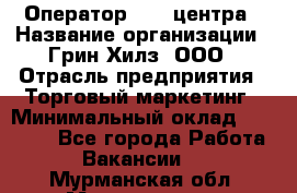 Оператор Call-центра › Название организации ­ Грин Хилз, ООО › Отрасль предприятия ­ Торговый маркетинг › Минимальный оклад ­ 30 000 - Все города Работа » Вакансии   . Мурманская обл.,Мончегорск г.